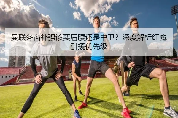 曼联冬窗补强该买后腰还是中卫？深度解析红魔引援优先级
