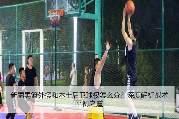 新疆男篮外援和本土后卫球权怎么分？深度解析战术平衡之道